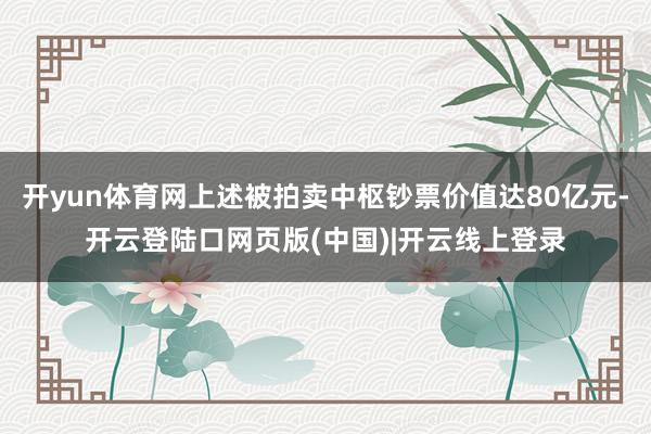 开yun体育网上述被拍卖中枢钞票价值达80亿元-开云登陆口网页版(中国)|开云线上登录