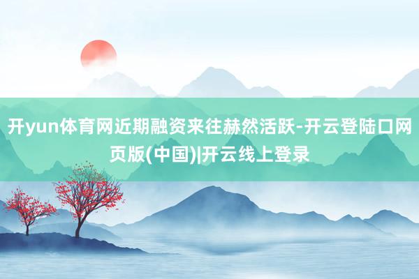 开yun体育网近期融资来往赫然活跃-开云登陆口网页版(中国)|开云线上登录