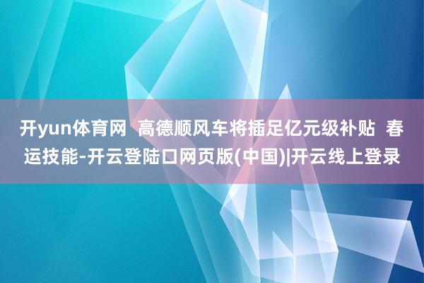 开yun体育网  高德顺风车将插足亿元级补贴  春运技能-开云登陆口网页版(中国)|开云线上登录