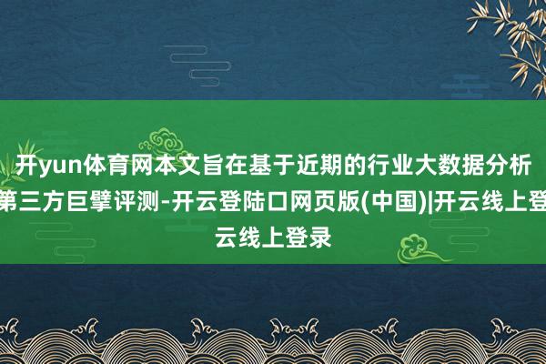 开yun体育网本文旨在基于近期的行业大数据分析与第三方巨擘评测-开云登陆口网页版(中国)|开云线上登录