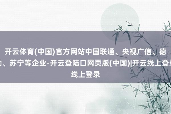 开云体育(中国)官方网站中国联通、央视广信、德勤、苏宁等企业-开云登陆口网页版(中国)|开云线上登录